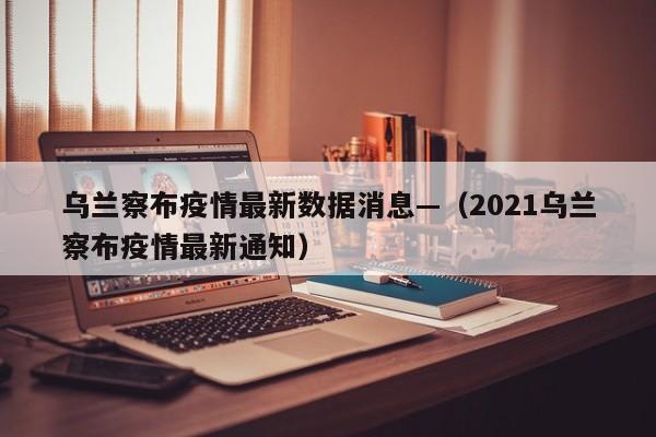 乌兰察布疫情最新数据消息—（2021乌兰察布疫情最新通知）