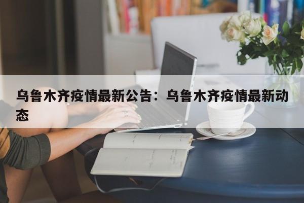 乌鲁木齐疫情最新公告：乌鲁木齐疫情最新动态