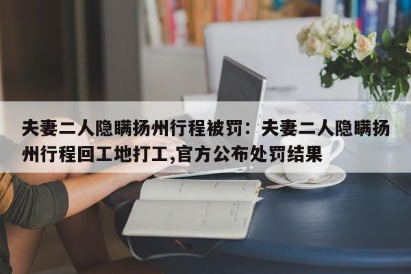 夫妻二人隐瞒扬州行程被罚：夫妻二人隐瞒扬州行程回工地打工,官方公布处罚结果