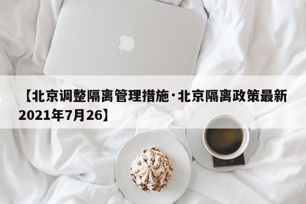 【北京调整隔离管理措施·北京隔离政策最新2021年7月26】