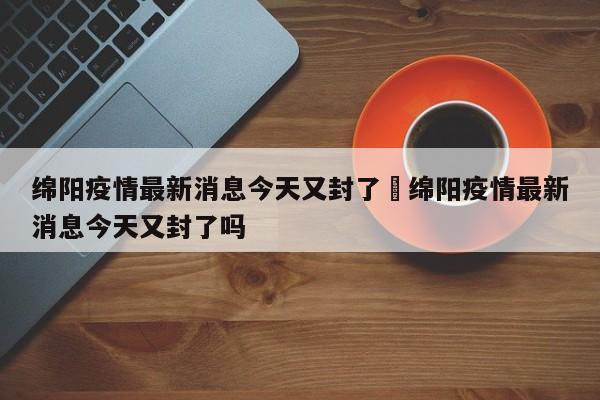 绵阳疫情最新消息今天又封了›绵阳疫情最新消息今天又封了吗