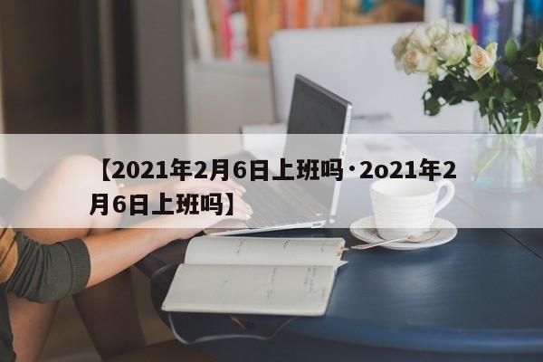 【2021年2月6日上班吗·2o21年2月6日上班吗】