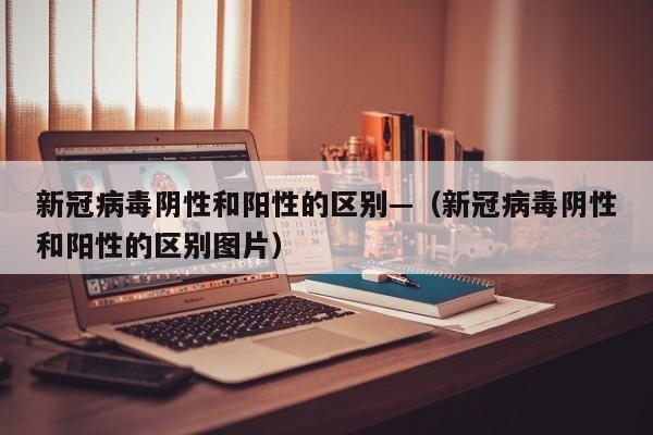 新冠病毒阴性和阳性的区别—（新冠病毒阴性和阳性的区别图片）