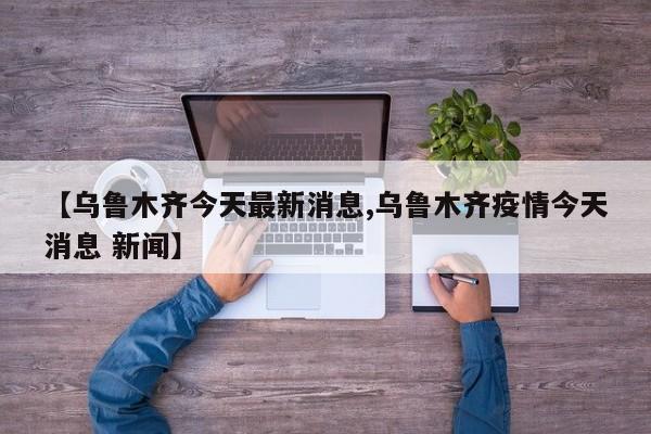 【乌鲁木齐今天最新消息,乌鲁木齐疫情今天消息 新闻】