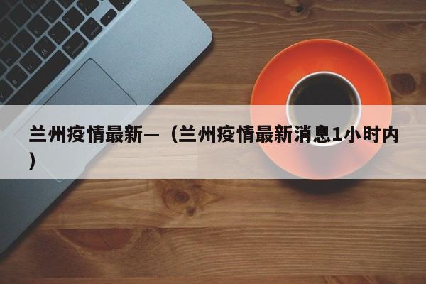 兰州疫情最新—（兰州疫情最新消息1小时内）