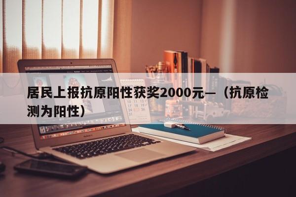 居民上报抗原阳性获奖2000元—（抗原检测为阳性）