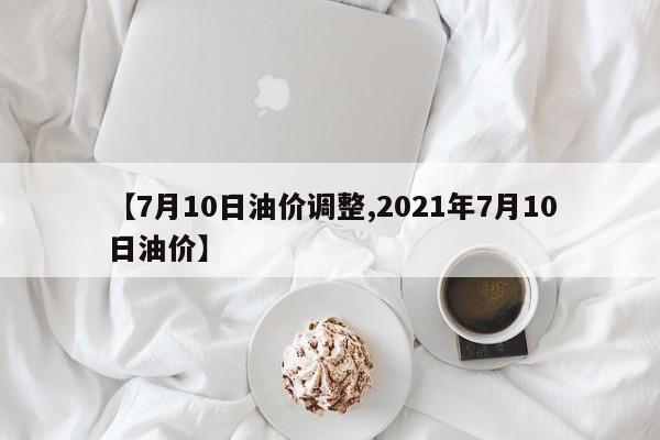 【7月10日油价调整,2021年7月10日油价】