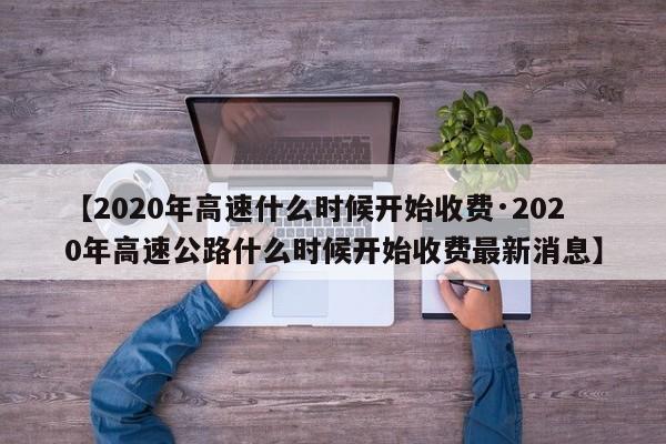 【2020年高速什么时候开始收费·2020年高速公路什么时候开始收费最新消息】