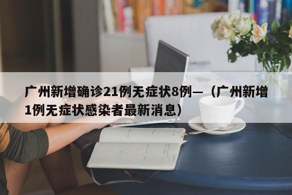 广州新增确诊21例无症状8例—(广州新增1例无症状感染者最新消息)