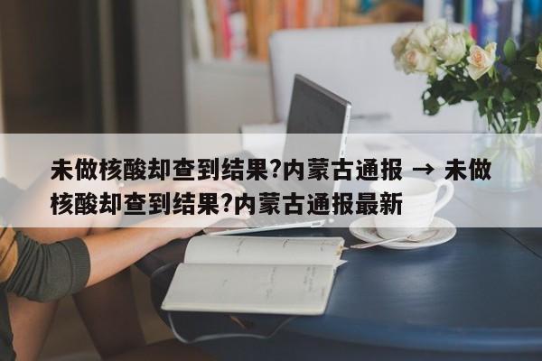 未做核酸却查到结果?内蒙古通报 → 未做核酸却查到结果?内蒙古通报最新