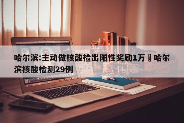 哈尔滨:主动做核酸检出阳性奖励1万›哈尔滨核酸检测29例
