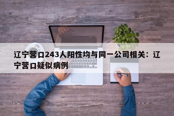 辽宁营口243人阳性均与同一公司相关：辽宁营口疑似病例