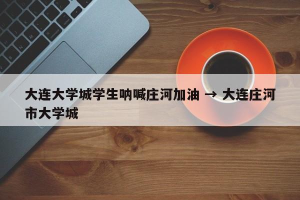 大连大学城学生呐喊庄河加油 → 大连庄河市大学城