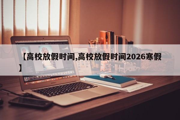 【高校放假时间,高校放假时间2026寒假】