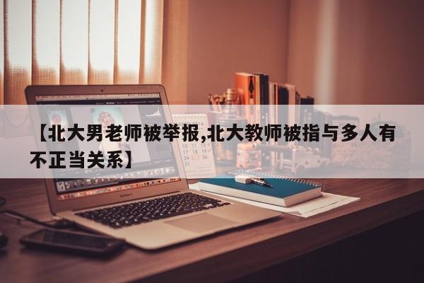【北大男老师被举报,北大教师被指与多人有不正当关系】