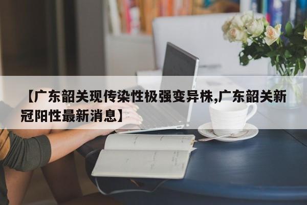 【广东韶关现传染性极强变异株,广东韶关新冠阳性最新消息】