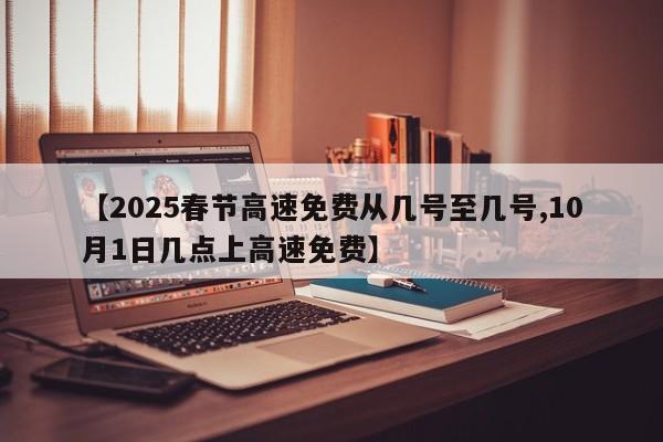 【2025春节高速免费从几号至几号,10月1日几点上高速免费】