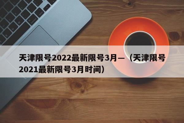 天津限号2022最新限号3月—（天津限号2021最新限号3月时间）