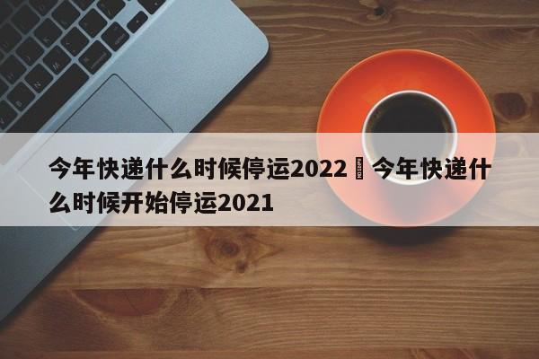 今年快递什么时候停运2022›今年快递什么时候开始停运2021