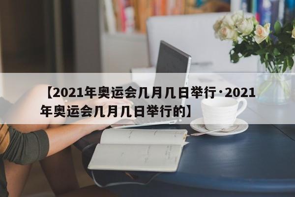 【2021年奥运会几月几日举行·2021年奥运会几月几日举行的】