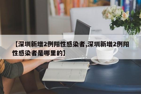【深圳新增2例阳性感染者,深圳新增2例阳性感染者是哪里的】
