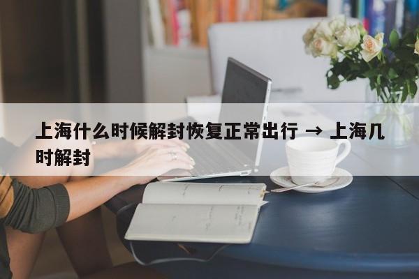 上海什么时候解封恢复正常出行 → 上海几时解封