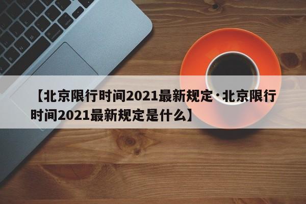 【北京限行时间2021最新规定·北京限行时间2021最新规定是什么】