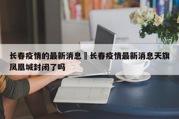 长春疫情的最新消息›长春疫情最新消息天旗凤凰城封闭了吗