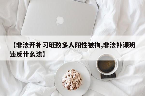 【非法开补习班致多人阳性被拘,非法补课班违反什么法】