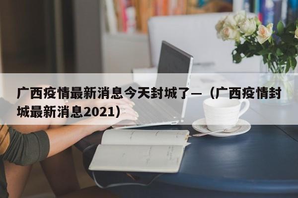 广西疫情最新消息今天封城了—（广西疫情封城最新消息2021）