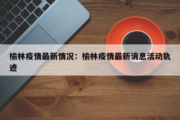 榆林疫情最新情况：榆林疫情最新消息活动轨迹