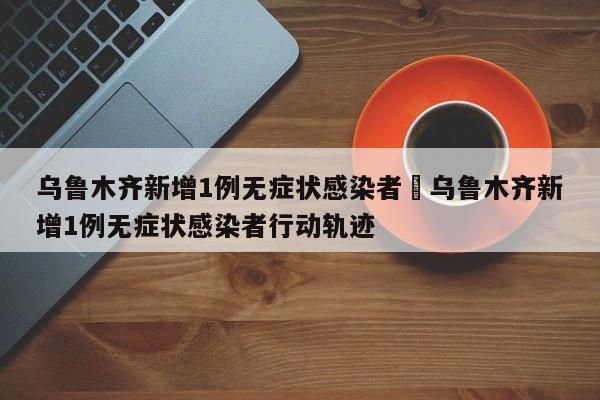 乌鲁木齐新增1例无症状感染者›乌鲁木齐新增1例无症状感染者行动轨迹