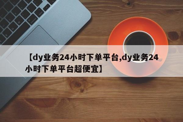 【dy业务24小时下单平台,dy业务24小时下单平台超便宜】